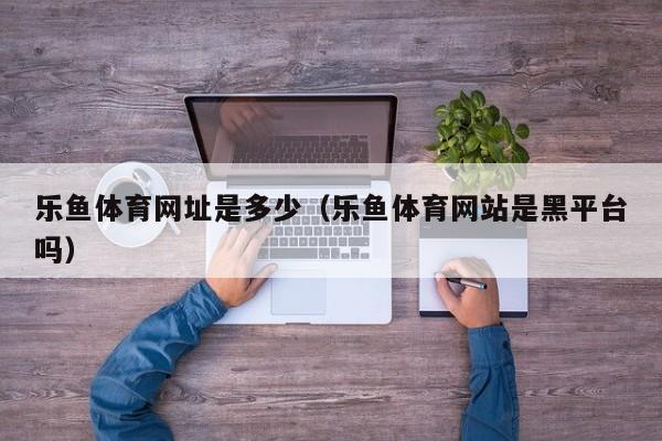 乐鱼体育网址是多少（乐鱼体育网站是黑平台吗）
