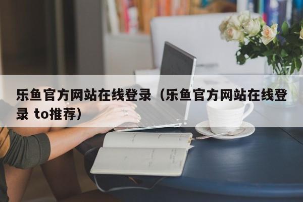 乐鱼官方网站在线登录（乐鱼官方网站在线登录 to推荐）