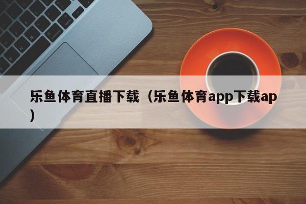乐鱼体育直播下载(乐鱼体育app下载ap)