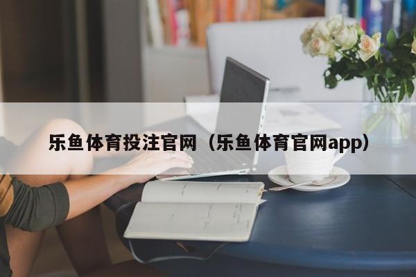 乐鱼体育投注官网(乐鱼体育官网app)