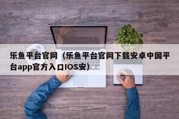 乐鱼平台官网（乐鱼平台官网下载安卓中国平台app官方入口IOS安）