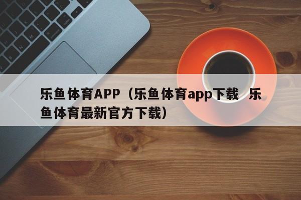 乐鱼体育APP（乐鱼体育app下载  乐鱼体育最新官方下载）