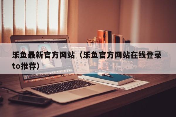 乐鱼最新官方网站（乐鱼官方网站在线登录 to推荐）