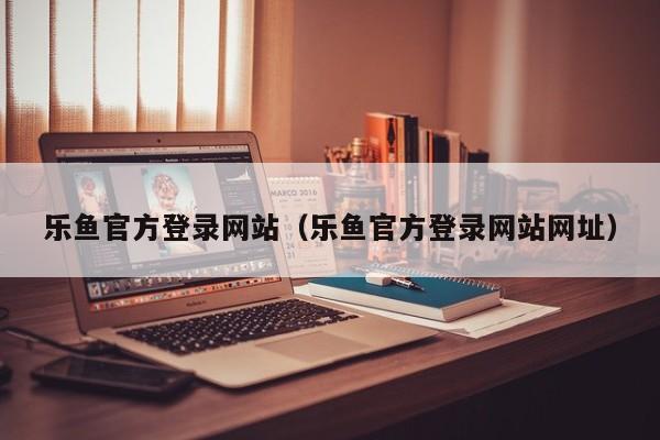 乐鱼官方登录网站（乐鱼官方登录网站网址）