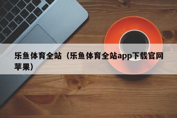 乐鱼体育全站（乐鱼体育全站app下载官网苹果）