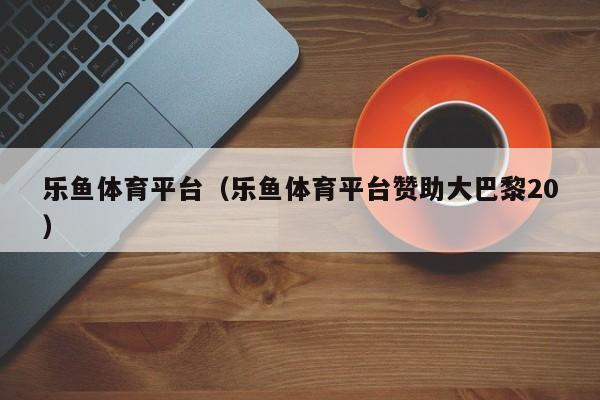乐鱼体育平台（乐鱼体育平台赞助大巴黎20）