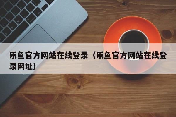 乐鱼官方网站在线登录（乐鱼官方网站在线登录网址）