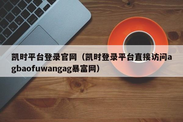 凯时平台登录官网（凯时登录平台直接访问5588777.comag暴富网）