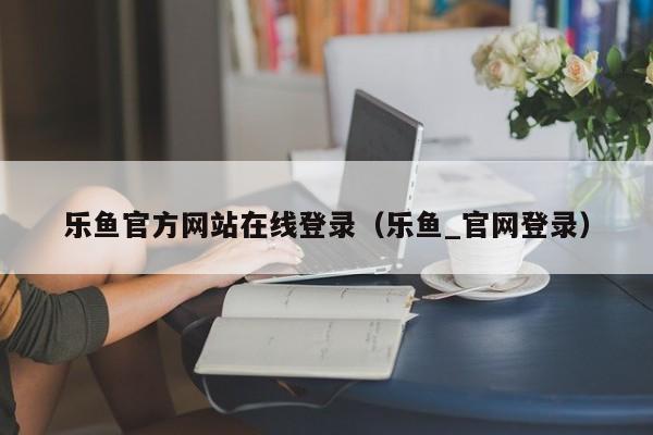 乐鱼官方网站在线登录（乐鱼_官网登录）
