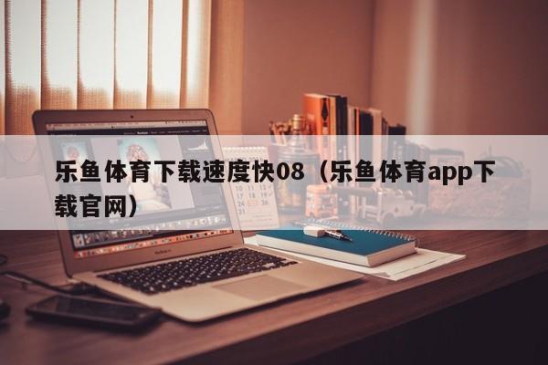 乐鱼体育下载速度快08(乐鱼体育app下载官网)
