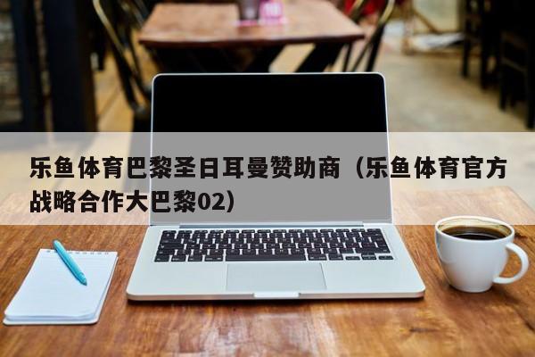 乐鱼体育巴黎圣日耳曼赞助商（乐鱼体育官方战略合作大巴黎02）