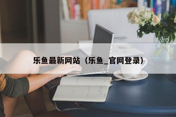 乐鱼最新网站（乐鱼_官网登录）
