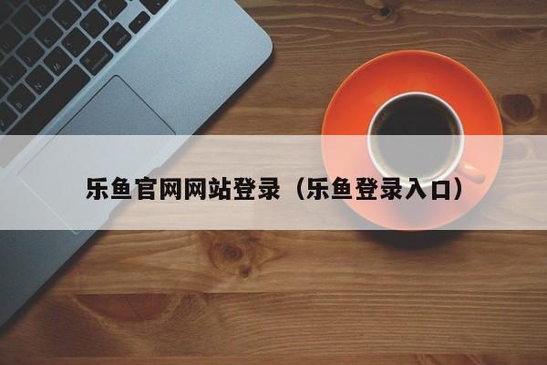 乐鱼官网网站登录（乐鱼登录入口）