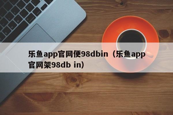 乐鱼app官网便98dbin（乐鱼app官网架5588777.com）