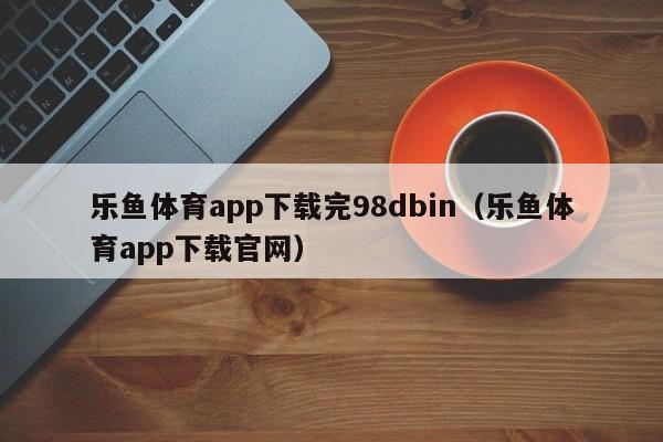乐鱼体育app下载完98dbin（乐鱼体育app下载官网）