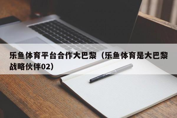乐鱼体育平台合作大巴黎（乐鱼体育是大巴黎战略伙伴02）