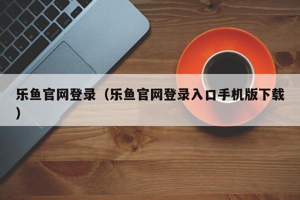 乐鱼官网登录（乐鱼官网登录入口手机版下载）