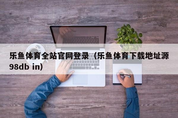 乐鱼体育全站官网登录（乐鱼体育下载地址源5588777.com）
