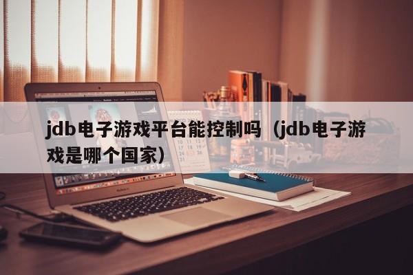 jdb电子游戏平台能控制吗（jdb电子游戏是哪个国家）
