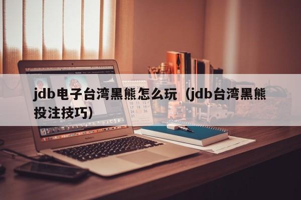 jdb电子台湾黑熊怎么玩（jdb台湾黑熊投注技巧）