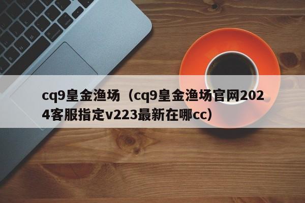 cq9皇金渔场(cq9皇金渔场官网2024客服指定v223最新在哪cc)