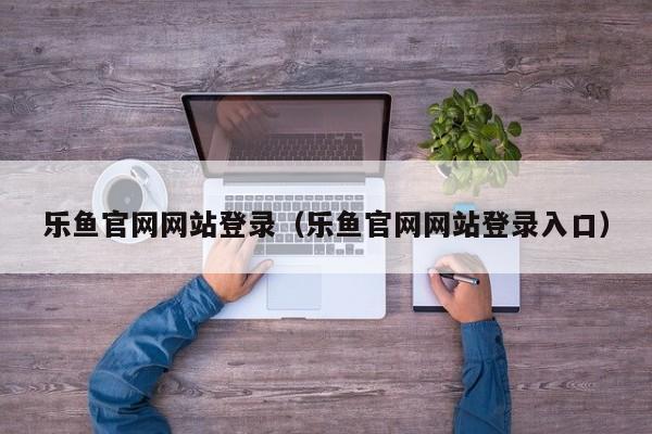 乐鱼官网网站登录（乐鱼官网网站登录入口）