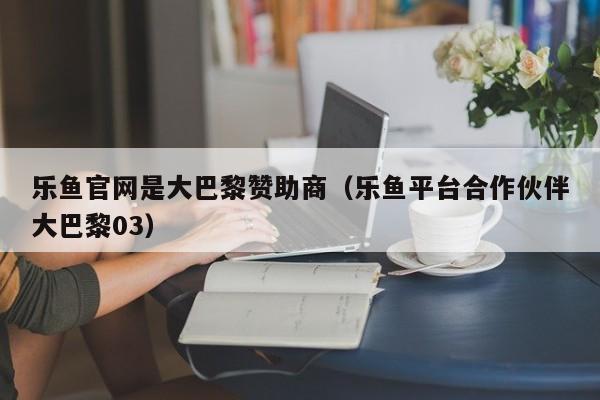 乐鱼官网是大巴黎赞助商（乐鱼平台合作伙伴大巴黎03）