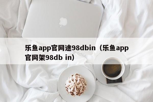 乐鱼app官网途98dbin（乐鱼app官网架5588777.com）