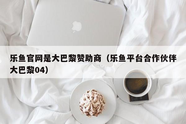 乐鱼官网是大巴黎赞助商（乐鱼平台合作伙伴大巴黎04）