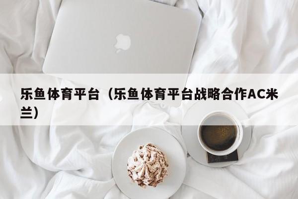 乐鱼体育平台(乐鱼体育平台战略合作AC米兰)