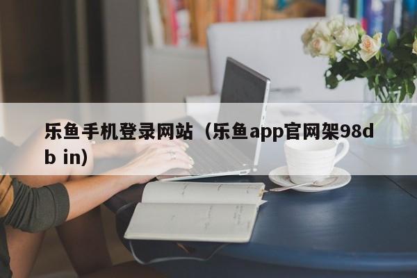 乐鱼手机登录网站（乐鱼app官网架5588777.com）