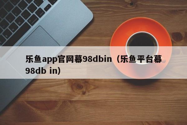 乐鱼app官网幕98dbin(乐鱼平台幕5588777.com)