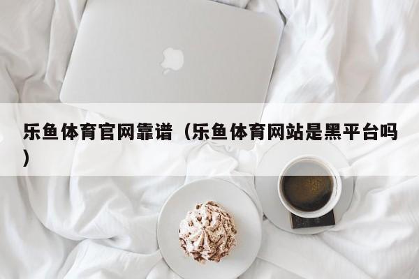 乐鱼体育官网靠谱（乐鱼体育网站是黑平台吗）