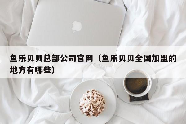 鱼乐贝贝总部公司官网（鱼乐贝贝全国加盟的地方有哪些）