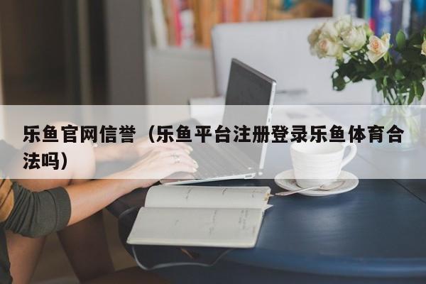 乐鱼官网信誉（乐鱼平台注册登录乐鱼体育合法吗）