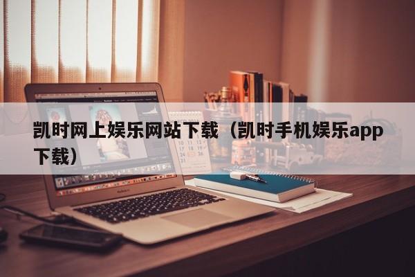 凯时网上娱乐网站下载(凯时手机娱乐app下载)