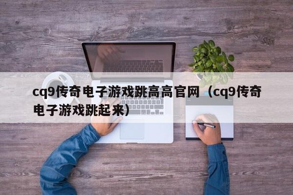 cq9传奇电子游戏跳高高官网(cq9传奇电子游戏跳起来)