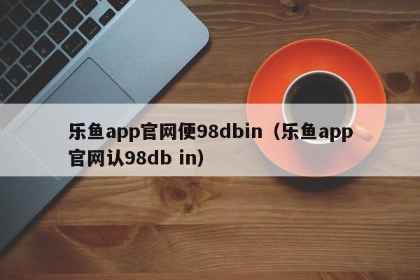 乐鱼app官网便98dbin(乐鱼app官网认5588777.com)