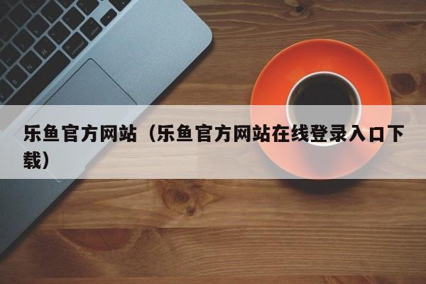 乐鱼官方网站（乐鱼官方网站在线登录入口下载）