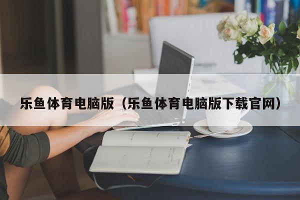 乐鱼体育电脑版(乐鱼体育电脑版下载官网)