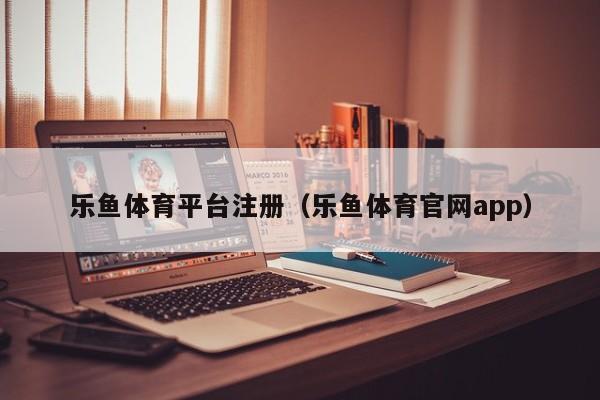 乐鱼体育平台注册（乐鱼体育官网app）