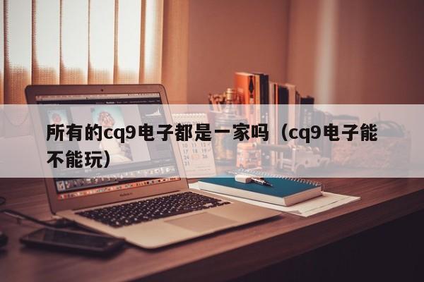 所有的cq9电子都是一家吗(cq9电子能不能玩)