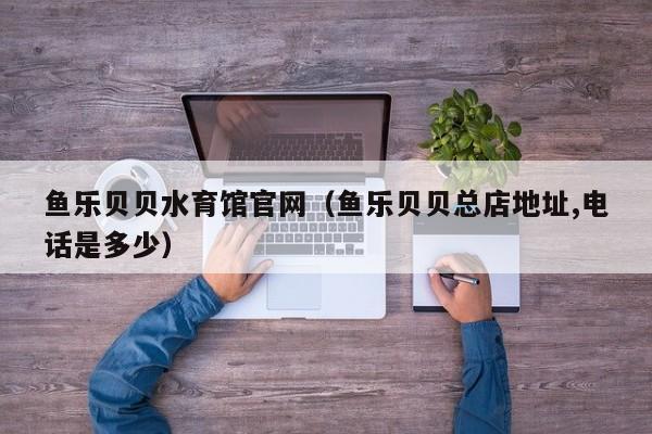 鱼乐贝贝水育馆官网(鱼乐贝贝总店地址,电话是多少)