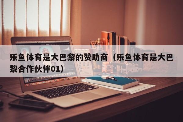 乐鱼体育是大巴黎的赞助商(乐鱼体育是大巴黎合作伙伴01)