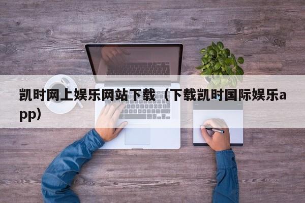 凯时网上娱乐网站下载(下载凯时国际娱乐app)
