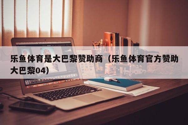乐鱼体育是大巴黎赞助商(乐鱼体育官方赞助大巴黎04)