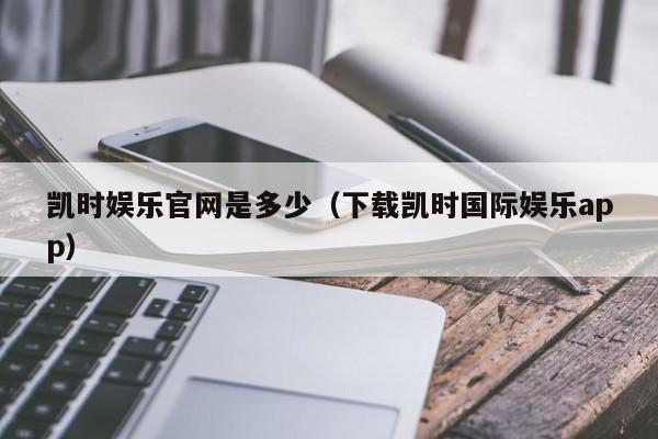 凯时娱乐官网是多少(下载凯时国际娱乐app)