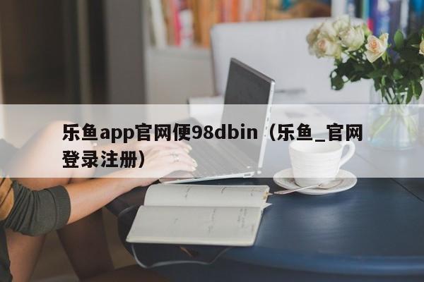 乐鱼app官网便98dbin（乐鱼_官网登录注册）
