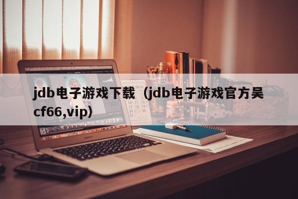 jdb电子游戏下载（jdb电子游戏官方吴cf66,vip）