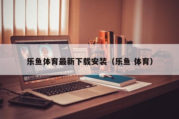 乐鱼体育最新下载安装(乐鱼 体育)